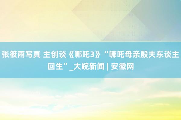 张筱雨写真 主创谈《哪吒3》“哪吒母亲殷夫东谈主回生”_大皖新闻 | 安徽网