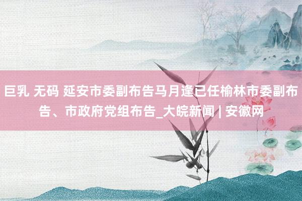 巨乳 无码 延安市委副布告马月逢已任榆林市委副布告、市政府党组布告_大皖新闻 | 安徽网