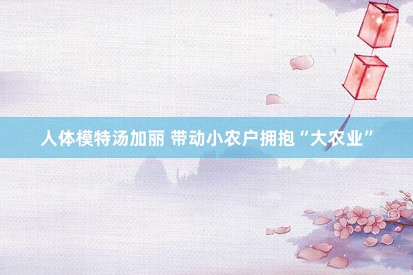 人体模特汤加丽 带动小农户拥抱“大农业”