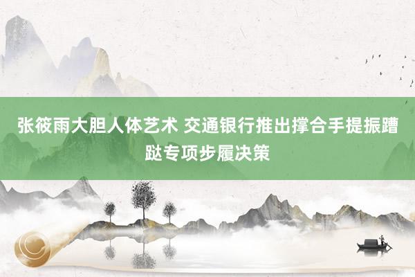 张筱雨大胆人体艺术 交通银行推出撑合手提振蹧跶专项步履决策