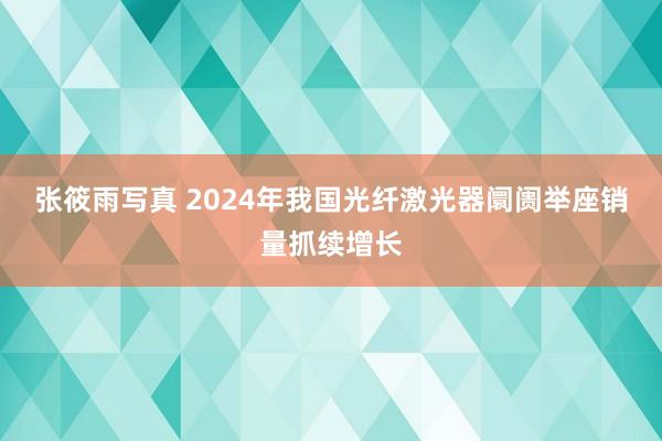 张筱雨写真 2024年我国光纤激光器阛阓举座销量抓续增长