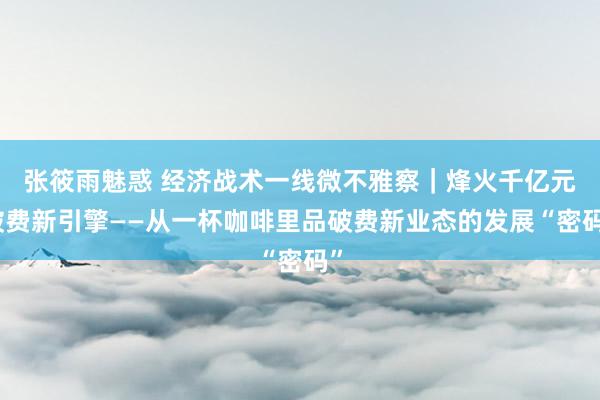 张筱雨魅惑 经济战术一线微不雅察｜烽火千亿元破费新引擎——从一杯咖啡里品破费新业态的发展“密码”