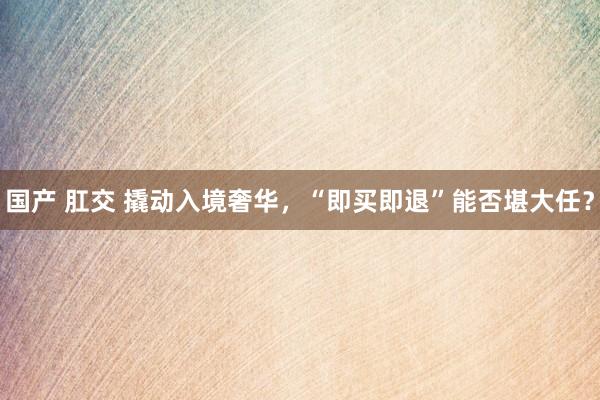 国产 肛交 撬动入境奢华，“即买即退”能否堪大任？