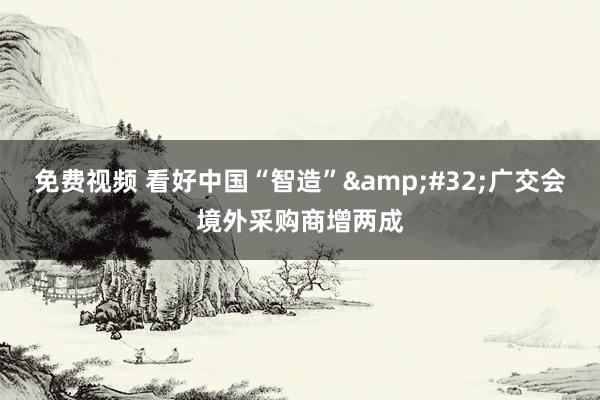 免费视频 看好中国“智造”&#32;广交会境外采购商增两成