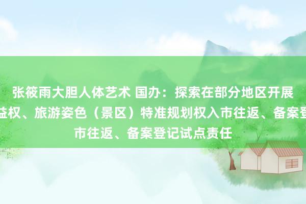张筱雨大胆人体艺术 国办：探索在部分地区开展旅游姿色收益权、旅游姿色（景区）特准规划权入市往返、备案登记试点责任