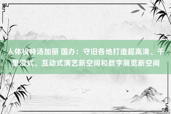人体模特汤加丽 国办：守旧各地打造超高清、千里浸式、互动式演艺新空间和数字展览新空间
