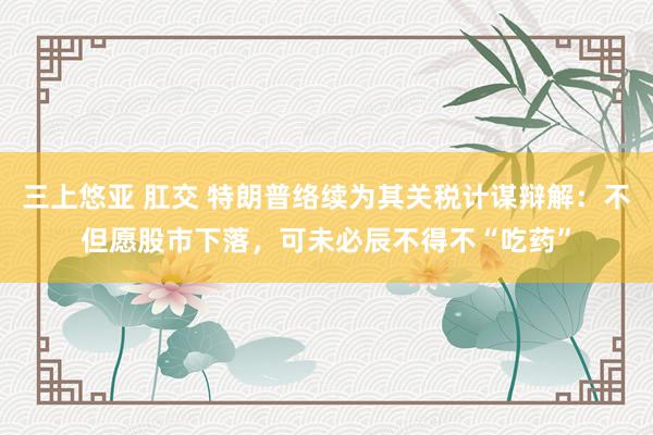 三上悠亚 肛交 特朗普络续为其关税计谋辩解：不但愿股市下落，可未必辰不得不“吃药”