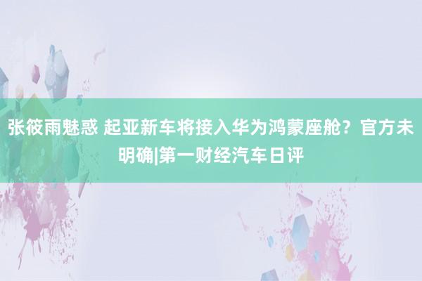 张筱雨魅惑 起亚新车将接入华为鸿蒙座舱？官方未明确|第一财经汽车日评