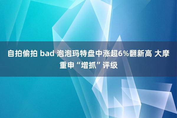 自拍偷拍 bad 泡泡玛特盘中涨超6%翻新高 大摩重申“增抓”评级