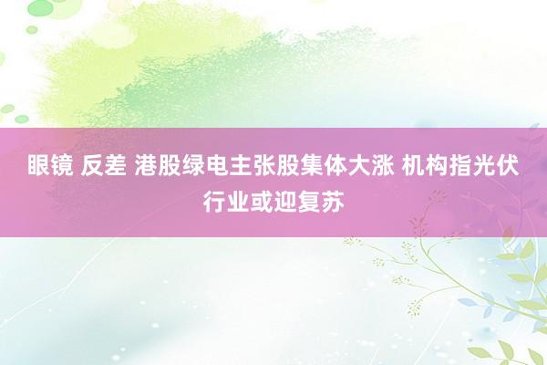 眼镜 反差 港股绿电主张股集体大涨 机构指光伏行业或迎复苏