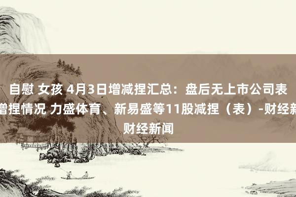 自慰 女孩 4月3日增减捏汇总：盘后无上市公司表露增捏情况 力盛体育、新易盛等11股减捏（表）-财经新闻