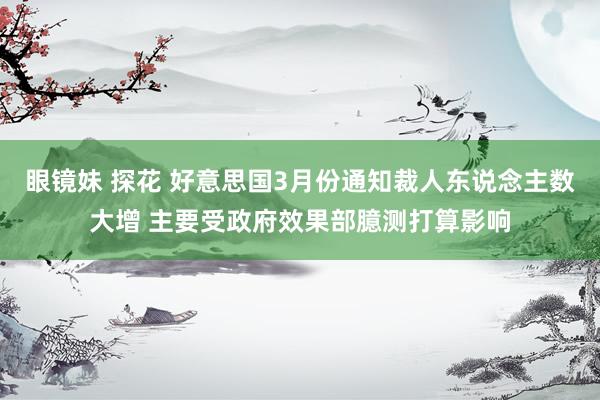 眼镜妹 探花 好意思国3月份通知裁人东说念主数大增 主要受政府效果部臆测打算影响