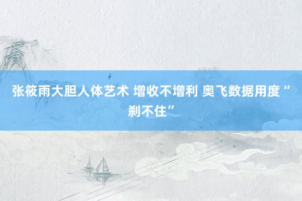 张筱雨大胆人体艺术 增收不增利 奥飞数据用度“刹不住”