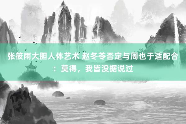 张筱雨大胆人体艺术 赵冬苓否定与周也于适配合：莫得，我皆没据说过