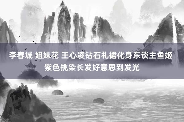 李春城 姐妹花 王心凌钻石礼裙化身东谈主鱼姬 紫色挑染长发好意思到发光