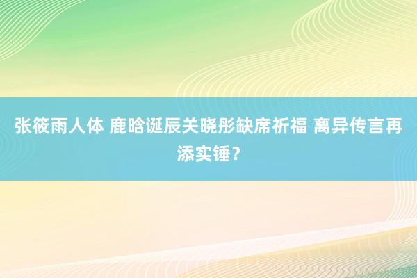 张筱雨人体 鹿晗诞辰关晓彤缺席祈福 离异传言再添实锤？