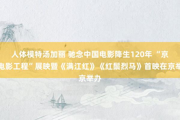 人体模特汤加丽 驰念中国电影降生120年 “京剧电影工程”展映暨《满江红》《红鬃烈马》首映在京举办
