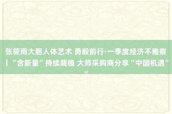 张筱雨大胆人体艺术 勇毅前行·一季度经济不雅察丨“含新量”持续栽植 大师采购商分享“中国机遇”