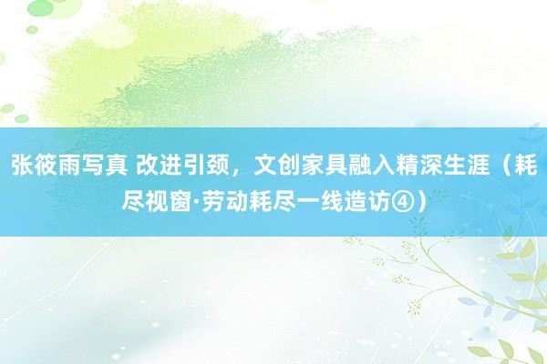张筱雨写真 改进引颈，文创家具融入精深生涯（耗尽视窗·劳动耗尽一线造访④）