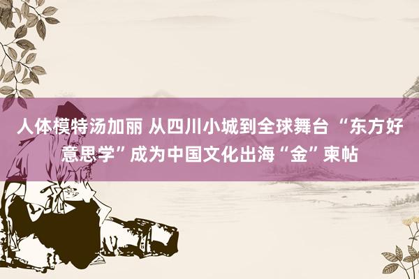 人体模特汤加丽 从四川小城到全球舞台 “东方好意思学”成为中国文化出海“金”柬帖