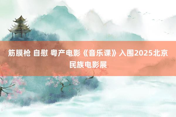 筋膜枪 自慰 粤产电影《音乐课》入围2025北京民族电影展