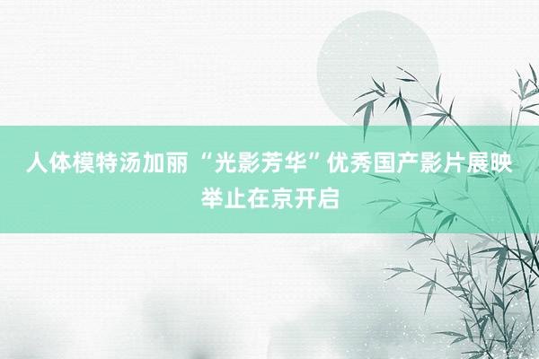 人体模特汤加丽 “光影芳华”优秀国产影片展映举止在京开启