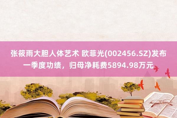 张筱雨大胆人体艺术 欧菲光(002456.SZ)发布一季度功绩，归母净耗费5894.98万元