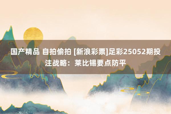 国产精品 自拍偷拍 [新浪彩票]足彩25052期投注战略：莱比锡要点防平