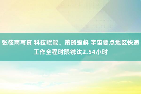 张筱雨写真 科技赋能、策略歪斜 宇宙要点地区快递工作全程时限镌汰2.54小时
