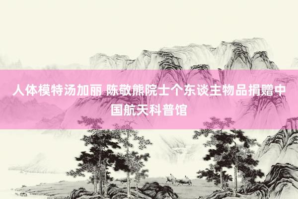 人体模特汤加丽 陈敬熊院士个东谈主物品捐赠中国航天科普馆