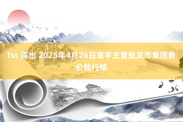 fss 露出 2025年4月26日寰宇主要批发市集团鱼价钱行情