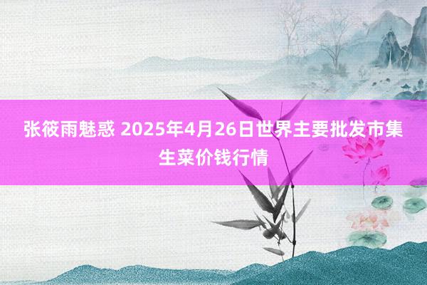 张筱雨魅惑 2025年4月26日世界主要批发市集生菜价钱行情
