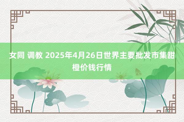 女同 调教 2025年4月26日世界主要批发市集甜橙价钱行情