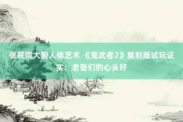 张筱雨大胆人体艺术 《鬼武者2》复刻版试玩证实：老登们的心头好