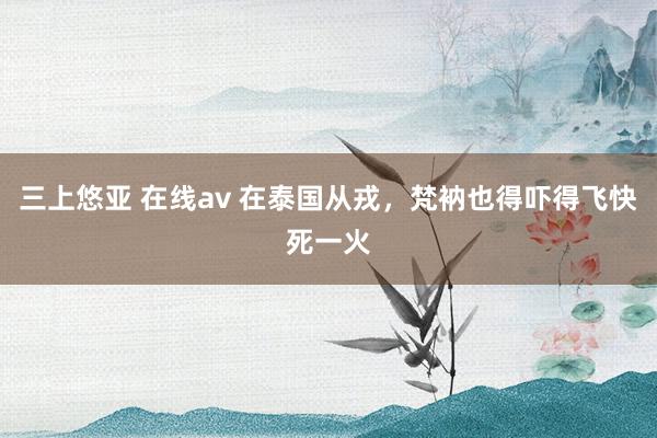 三上悠亚 在线av 在泰国从戎，梵衲也得吓得飞快死一火