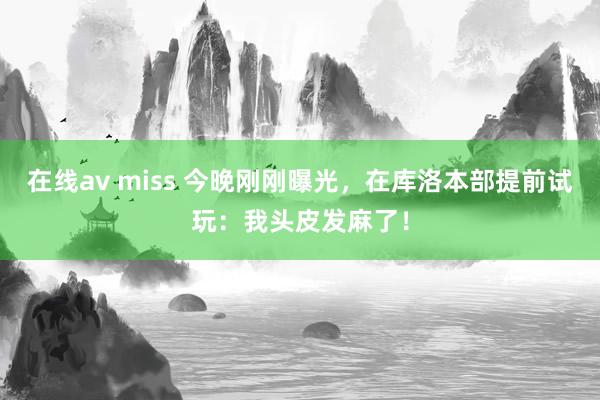 在线av miss 今晚刚刚曝光，在库洛本部提前试玩：我头皮发麻了！