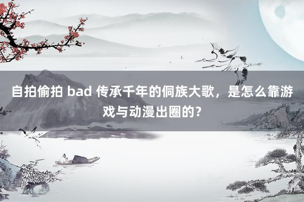 自拍偷拍 bad 传承千年的侗族大歌，是怎么靠游戏与动漫出圈的？