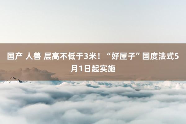 国产 人兽 层高不低于3米！“好屋子”国度法式5月1日起实施