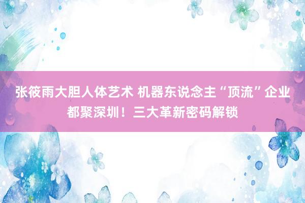 张筱雨大胆人体艺术 机器东说念主“顶流”企业都聚深圳！三大革新密码解锁