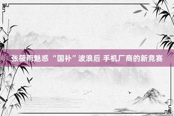 张筱雨魅惑 “国补”波浪后 手机厂商的新竞赛