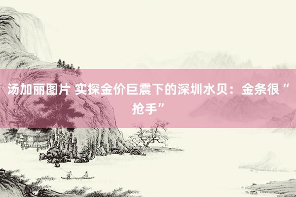 汤加丽图片 实探金价巨震下的深圳水贝：金条很“抢手”