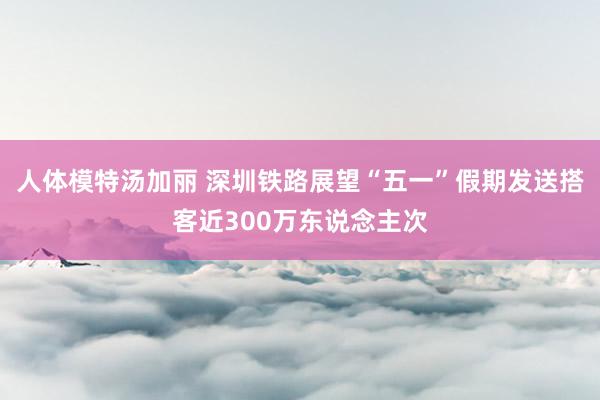 人体模特汤加丽 深圳铁路展望“五一”假期发送搭客近300万东说念主次